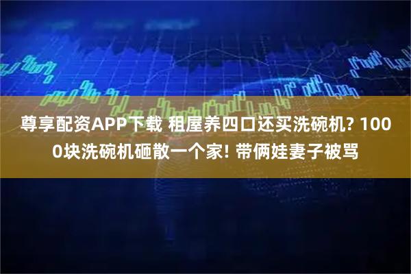 尊享配資APP下載 租屋養(yǎng)四口還買洗碗機? 1000塊洗碗機砸散一個家! 帶倆娃妻子被罵