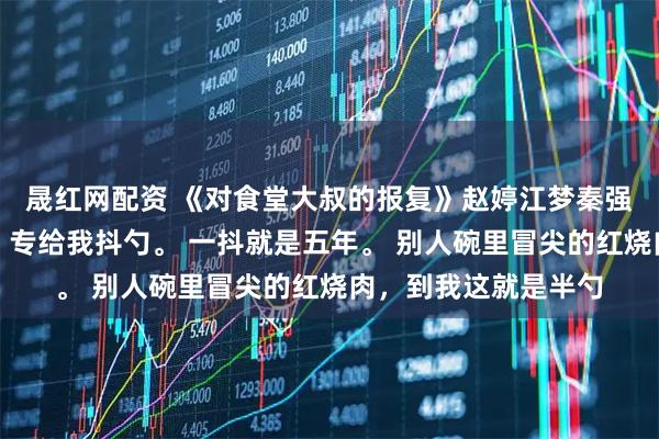 晟紅網配資 《對食堂大叔的報復》趙婷江夢秦強食堂打菜的王大叔，專給我抖勺。 一抖就是五年。 別人碗里冒尖的紅燒肉，到我這就是半勺