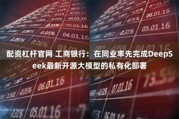 配資杠桿官網 工商銀行：在同業率先完成DeepSeek最新開源大模型的私有化部署