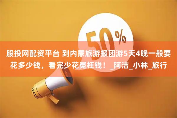 股投網(wǎng)配資平臺(tái) 到內(nèi)蒙旅游報(bào)團(tuán)游5天4晚一般要花多少錢，看完少花冤枉錢！_阿潔_小林_旅行