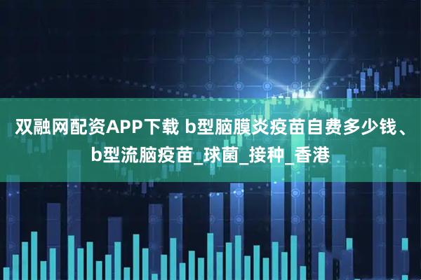雙融網配資APP下載 b型腦膜炎疫苗自費多少錢、b型流腦疫苗_球菌_接種_香港