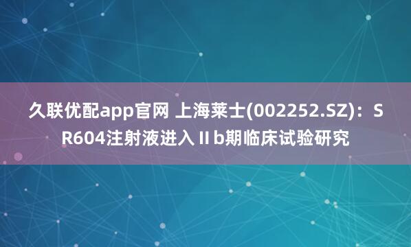 久聯優配app官網 上海萊士(002252.SZ)：SR604注射液進入Ⅱb期臨床試驗研究