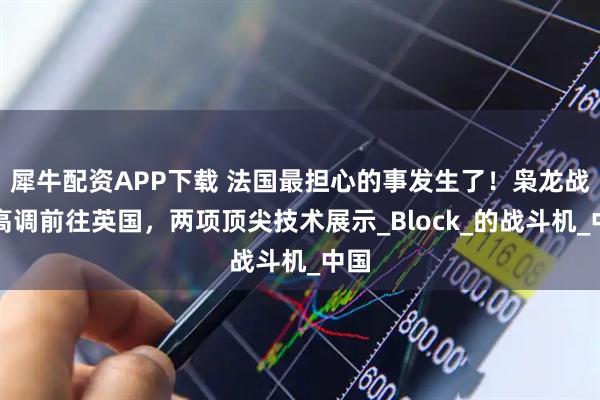 犀牛配資APP下載 法國(guó)最擔(dān)心的事發(fā)生了！梟龍戰(zhàn)機(jī)高調(diào)前往英國(guó)，兩項(xiàng)頂尖技術(shù)展示_Block_的戰(zhàn)斗機(jī)_中國(guó)