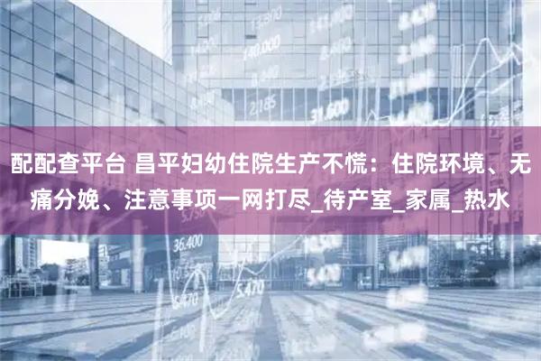 配配查平臺 昌平婦幼住院生產不慌：住院環境、無痛分娩、注意事項一網打盡_待產室_家屬_熱水