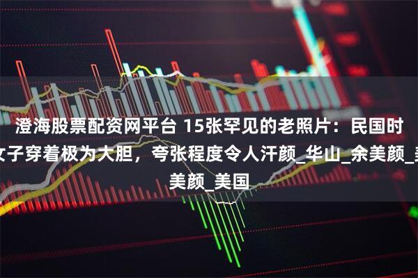 澄海股票配資網平臺 15張罕見的老照片：民國時期女子穿著極為大膽，夸張程度令人汗顏_華山_余美顏_美國