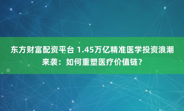 東方財富配資平臺 1.45萬億精準醫學投資浪潮來襲：如何重塑醫療價值鏈？