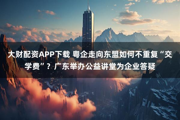 大財配資APP下載 粵企走向東盟如何不重復“交學費”？廣東舉辦公益講堂為企業答疑