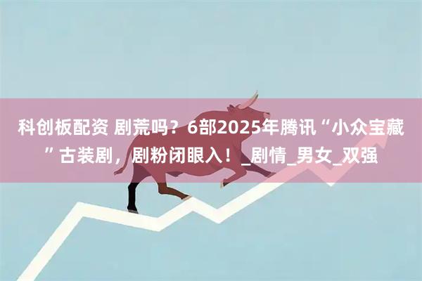 科創板配資 劇荒嗎？6部2025年騰訊“小眾寶藏”古裝劇，劇粉閉眼入！_劇情_男女_雙強