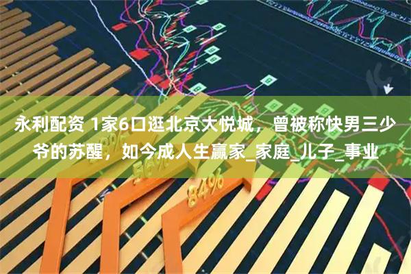 永利配資 1家6口逛北京大悅城，曾被稱快男三少爺?shù)奶K醒，如今成人生贏家_家庭_兒子_事業(yè)