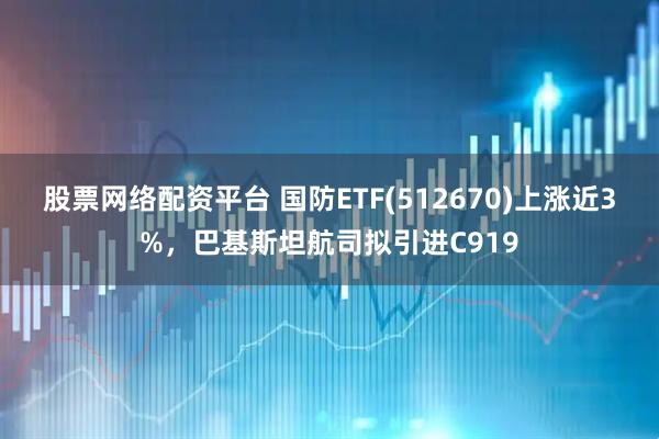 股票網絡配資平臺 國防ETF(512670)上漲近3%，巴基斯坦航司擬引進C919
