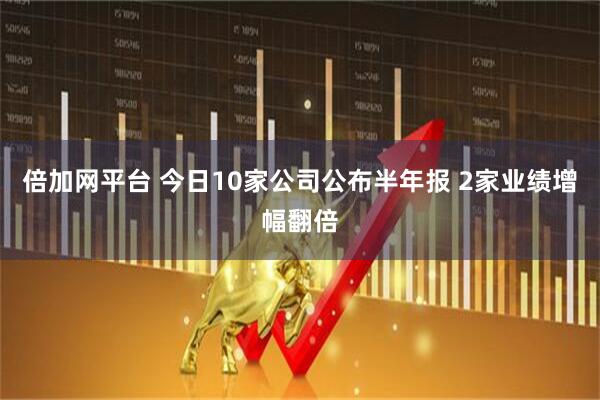 倍加網平臺 今日10家公司公布半年報 2家業績增幅翻倍