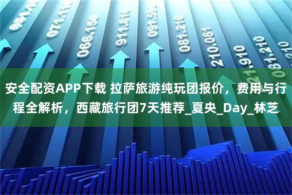 安全配資APP下載 拉薩旅游純玩團報價，費用與行程全解析，西藏旅行團7天推薦_夏央_Day_林芝