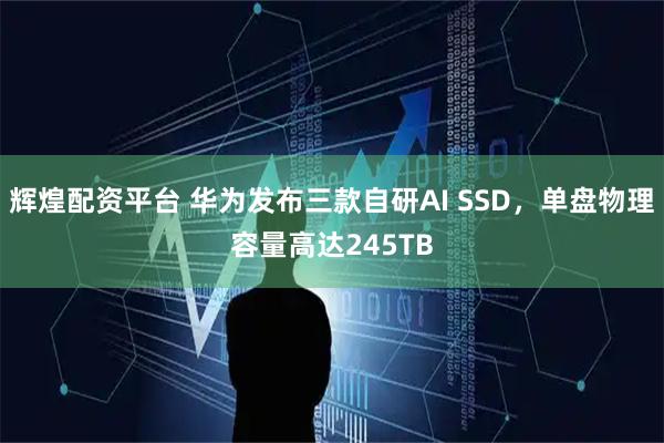 輝煌配資平臺 華為發(fā)布三款自研AI SSD，單盤物理容量高達245TB