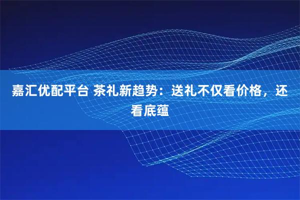 嘉匯優(yōu)配平臺(tái) 茶禮新趨勢(shì)：送禮不僅看價(jià)格，還看底蘊(yùn)